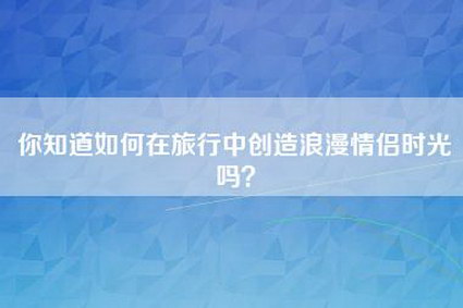 你知道如何在旅行中创造浪漫情侣时光吗？