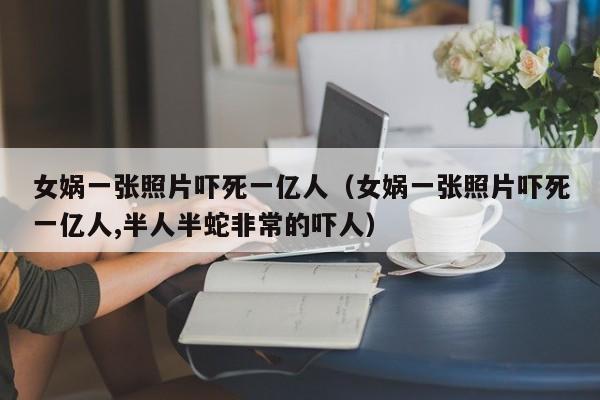 女娲一张照片吓死一亿人（女娲一张照片吓死一亿人,半人半蛇非常的吓人）