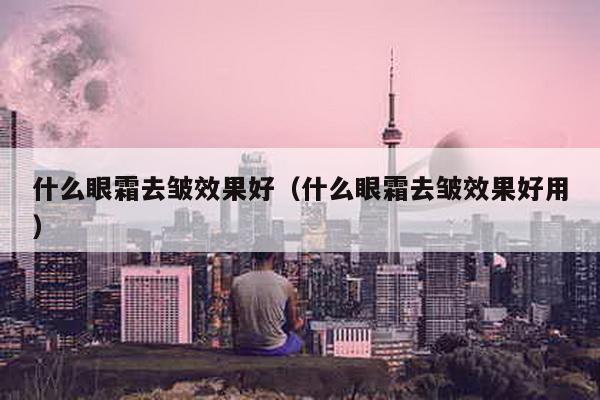 什么眼霜去皱效果好（什么眼霜去皱效果好用）