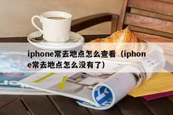 iphone常去地点怎么查看（iphone常去地点怎么没有了）