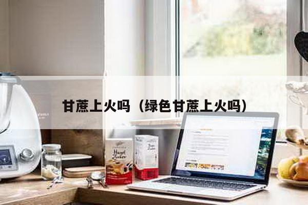 甘蔗上火吗（绿色甘蔗上火吗）