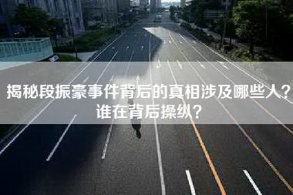 揭秘段振豪事件背后的真相涉及哪些人？谁在背后操纵？