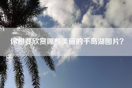 你想要欣赏哪些美丽的千岛湖图片？