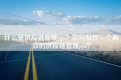 什么是供应链管理ppt?如何制作一个高效的供应链管理ppt?
