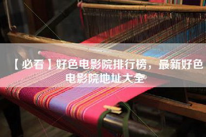 【必看】好色电影院排行榜，最新好色电影院地址大全