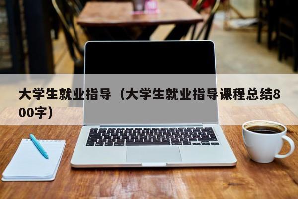 大学生就业指导（大学生就业指导课程总结800字）